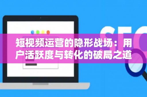 短视频运营的隐形战场：用户活跃度与转化的破局之道