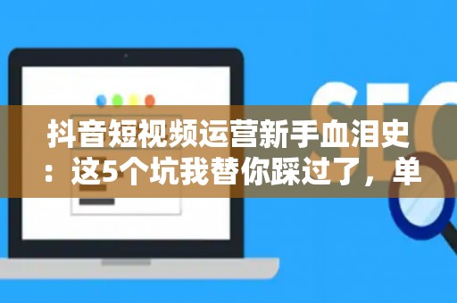抖音短视频运营新手血泪史：这5个坑我替你踩过了，单月变现3w+的方法都在这