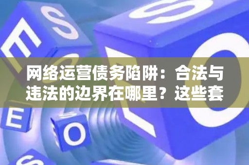 网络运营债务陷阱：合法与违法的边界在哪里？这些套路让你防不胜防