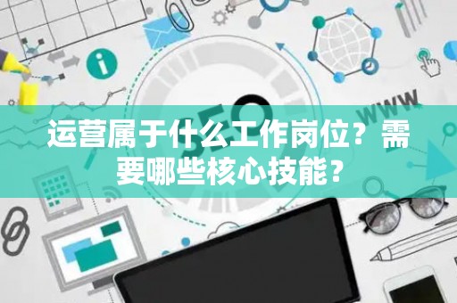 运营属于什么工作岗位？需要哪些核心技能？