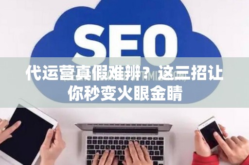 代运营真假难辨？这三招让你秒变火眼金睛