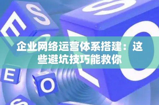 企业网络运营体系搭建：这些避坑技巧能救你