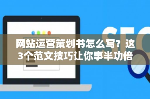 网站运营策划书怎么写？这3个范文技巧让你事半功倍