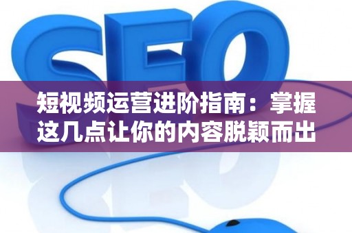 短视频运营进阶指南：掌握这几点让你的内容脱颖而出