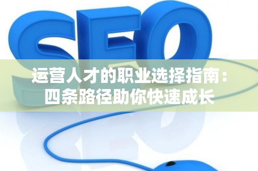 运营人才的职业选择指南：四条路径助你快速成长