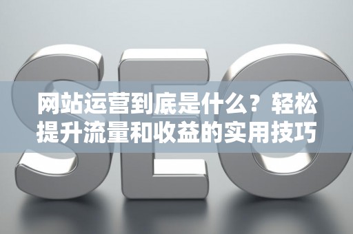 网站运营到底是什么？轻松提升流量和收益的实用技巧
