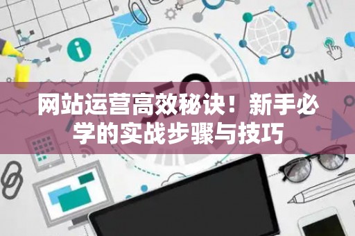 网站运营高效秘诀！新手必学的实战步骤与技巧