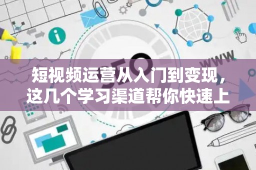 短视频运营从入门到变现，这几个学习渠道帮你快速上手