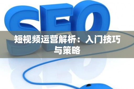短视频运营解析：入门技巧与策略
