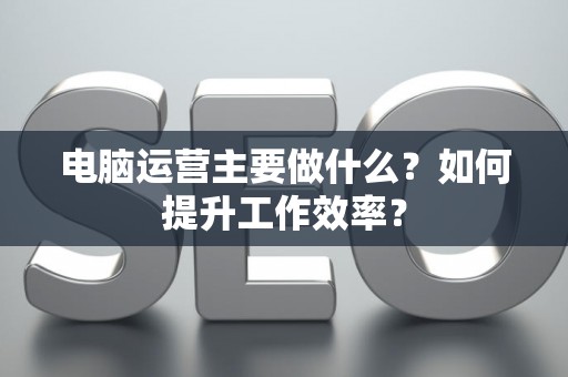 电脑运营主要做什么？如何提升工作效率？