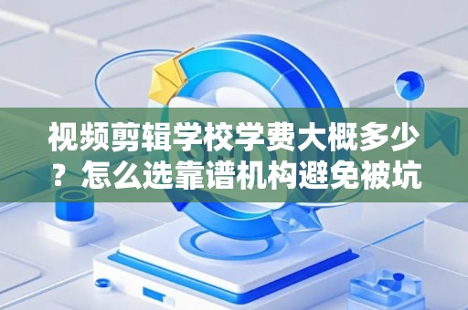 视频剪辑学校学费大概多少？怎么选靠谱机构避免被坑？
