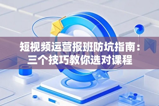 短视频运营报班防坑指南：三个技巧教你选对课程