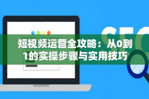 短视频运营全攻略：从0到1的实操步骤与实用技巧