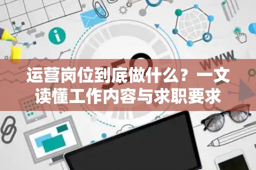 运营岗位到底做什么？一文读懂工作内容与求职要求