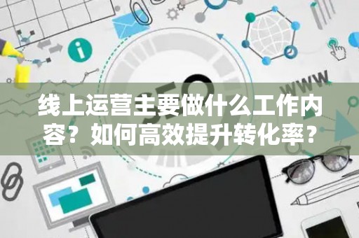 线上运营主要做什么工作内容？如何高效提升转化率？