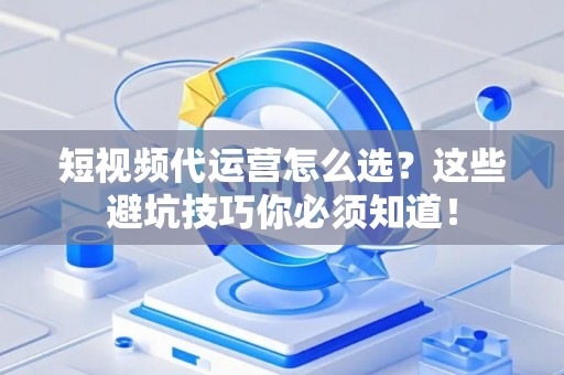 短视频代运营怎么选？这些避坑技巧你必须知道！