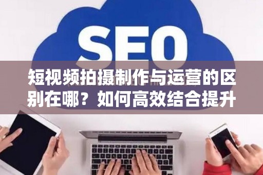短视频拍摄制作与运营的区别在哪？如何高效结合提升流量？