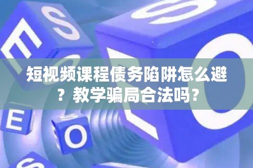 短视频课程债务陷阱怎么避？教学骗局合法吗？