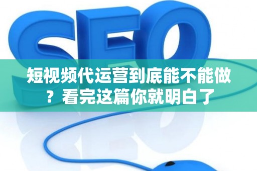 短视频代运营到底能不能做？看完这篇你就明白了