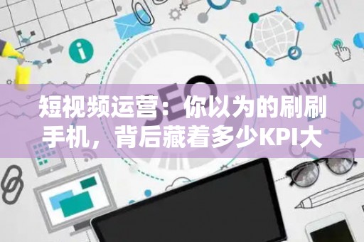 短视频运营：你以为的刷刷手机，背后藏着多少KPI大山？