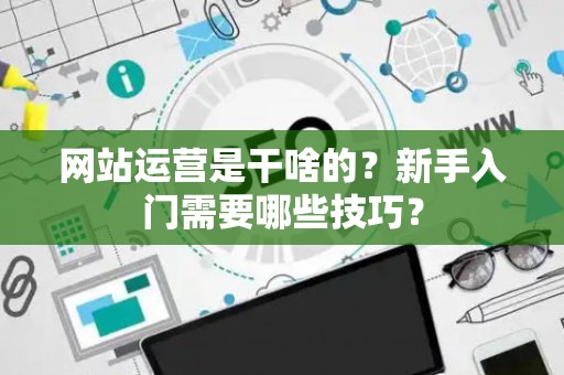 网站运营是干啥的？新手入门需要哪些技巧？