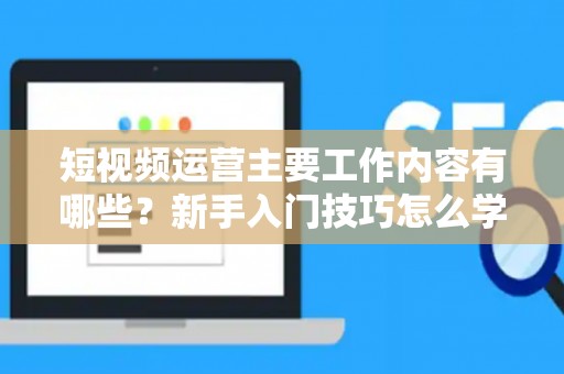 短视频运营主要工作内容有哪些？新手入门技巧怎么学？