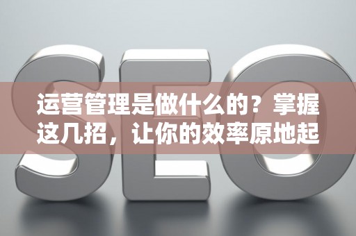 运营管理是做什么的？掌握这几招，让你的效率原地起飞