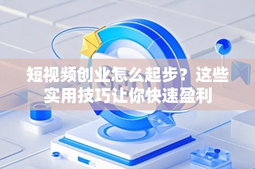 短视频创业怎么起步？这些实用技巧让你快速盈利