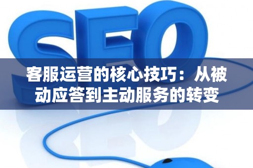 客服运营的核心技巧：从被动应答到主动服务的转变