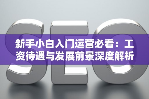 新手小白入门运营必看：工资待遇与发展前景深度解析