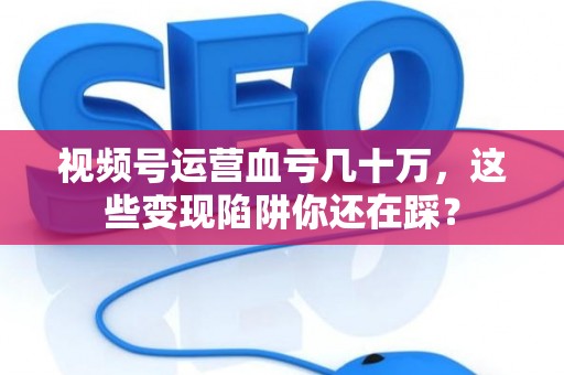视频号运营血亏几十万，这些变现陷阱你还在踩？
