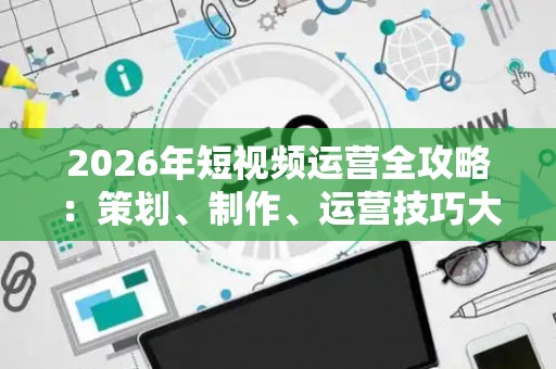 2026年短视频运营全攻略：策划、制作、运营技巧大公开