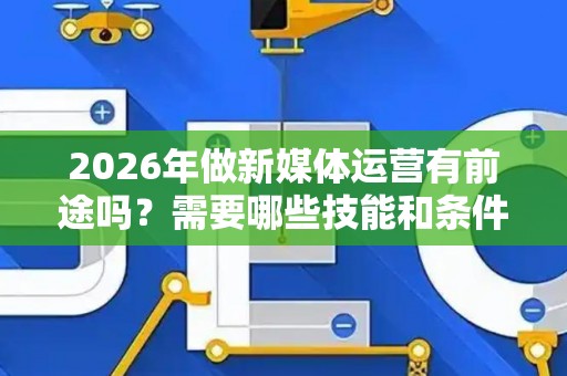 2026年做新媒体运营有前途吗？需要哪些技能和条件