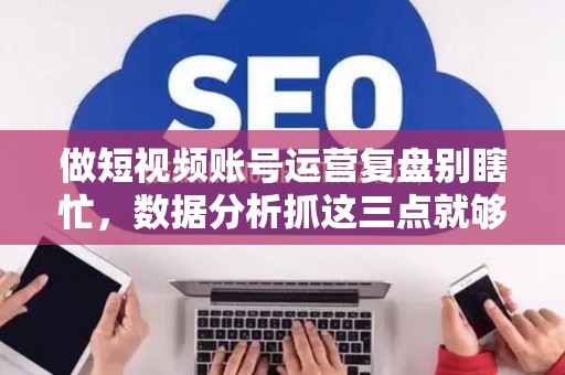 做短视频账号运营复盘别瞎忙，数据分析抓这三点就够了