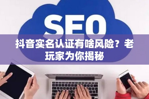 抖音实名认证有啥风险？老玩家为你揭秘