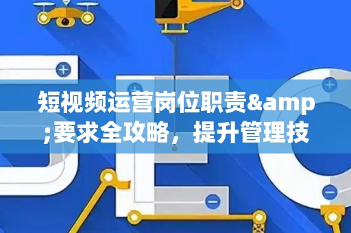 短视频运营岗位职责&要求全攻略，提升管理技巧实战指南