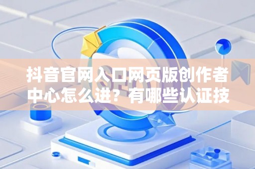 抖音官网入口网页版创作者中心怎么进？有哪些认证技巧？
