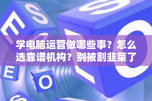 学电脑运营做哪些事？怎么选靠谱机构？别被割韭菜了