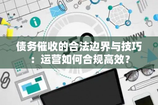 债务催收的合法边界与技巧：运营如何合规高效？