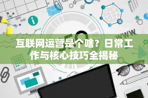 互联网运营是个啥？日常工作与核心技巧全揭秘