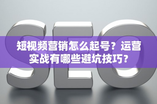 短视频营销怎么起号？运营实战有哪些避坑技巧？