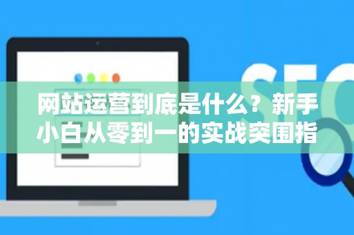 网站运营到底是什么？新手小白从零到一的实战突围指南