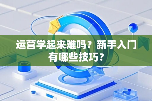 运营学起来难吗？新手入门有哪些技巧？
