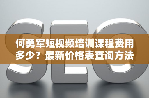 何勇军短视频培训课程费用多少？最新价格表查询方法全攻略