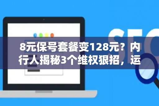 8元保号套餐变128元？内行人揭秘3个维权狠招，运营商秒怂