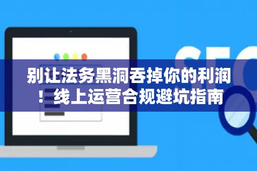 别让法务黑洞吞掉你的利润！线上运营合规避坑指南
