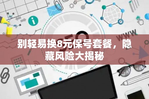 别轻易换8元保号套餐，隐藏风险大揭秘