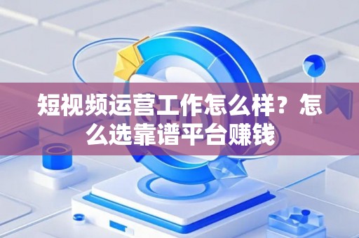 短视频运营工作怎么样？怎么选靠谱平台赚钱