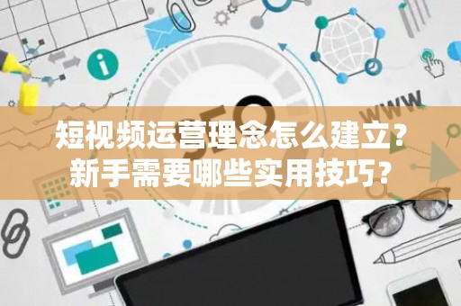 短视频运营理念怎么建立？新手需要哪些实用技巧？