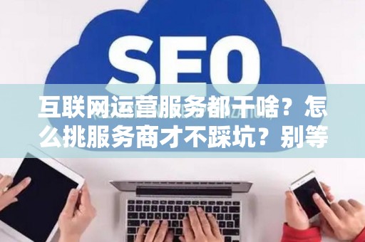 互联网运营服务都干啥？怎么挑服务商才不踩坑？别等背了“运营债”再后悔